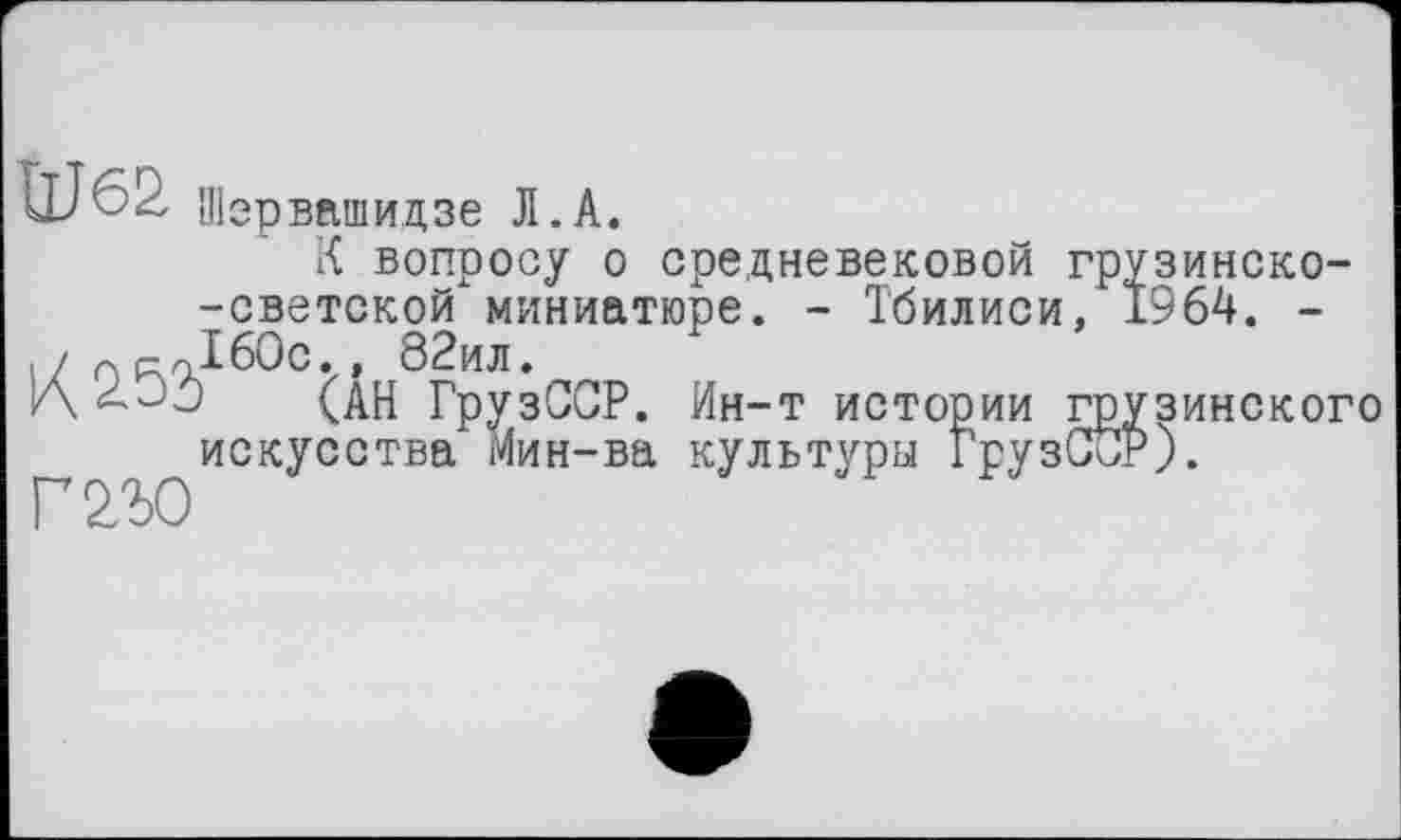 ﻿Шервашидзе Л.А.
К вопросу о средневековой грузинско--светской миниатюре. - Тбилиси, 1964. -./ прЛ60с.. 82ил. и\	(АН ГрузССР. Ин-т истории г
искусства Мин-ва культуры ГрузО
Г2Ъ0
ЗИНСК0Г0